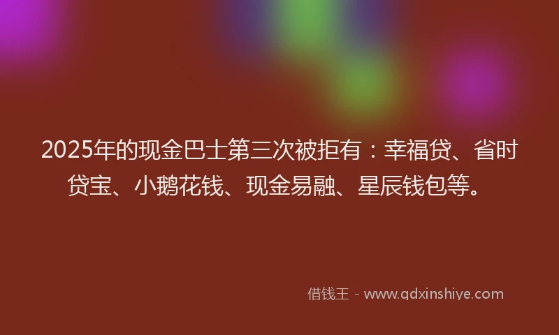 2025年的现金巴士第三次被拒有：幸福贷、省时贷宝、小鹅花钱、现金易融、星辰钱包等。