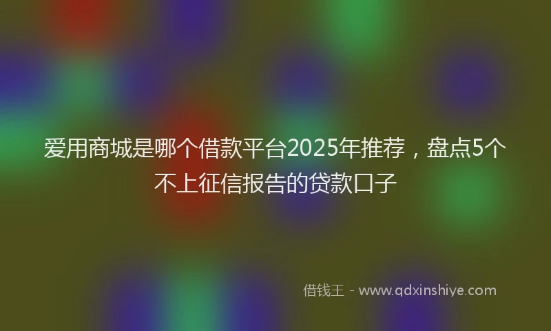 爱用商城是哪个借款平台2025年推荐，盘点5个不上征信报告的贷款口子