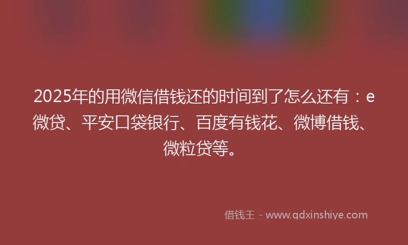 2025年的用微信借钱还的时间到了怎么还有：e微贷、平安口袋银行、百度有钱花、微博借钱、微粒贷等。