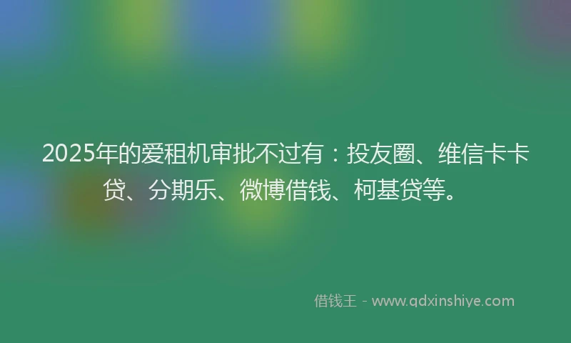 2025年的爱租机审批不过有：投友圈、维信卡卡贷、分期乐、微博借钱、柯基贷等。