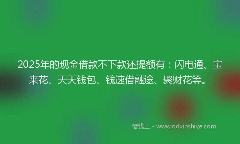 2025年的现金借款不下款还提额有：闪电通、宝来花、天天钱包、钱速借融途、聚财花等。