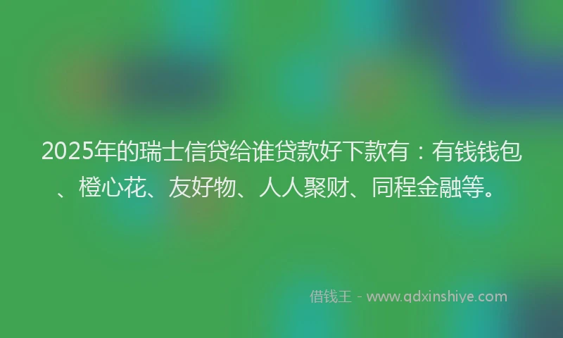 2025年的瑞士信贷给谁贷款好下款有：有钱钱包、橙心花、友好物、人人聚财、同程金融等。
