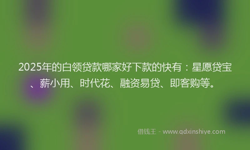 2025年的白领贷款哪家好下款的快有：星愿贷宝、薪小用、时代花、融资易贷、即客购等。