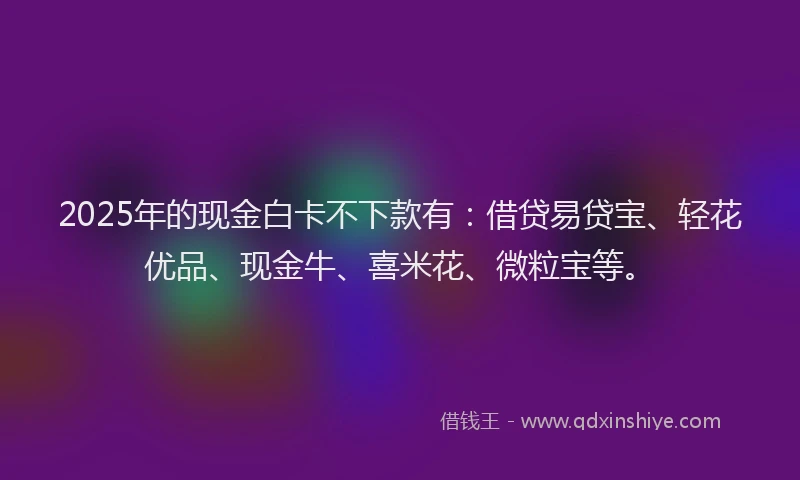 2025年的现金白卡不下款有：借贷易贷宝、轻花优品、现金牛、喜米花、微粒宝等。