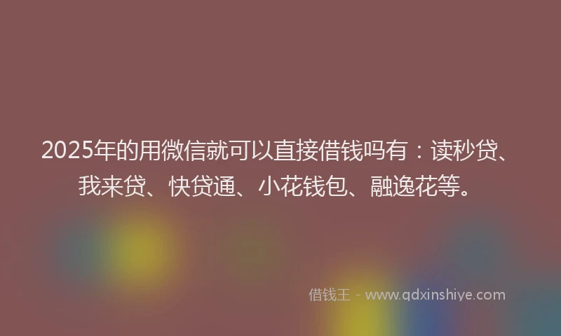 2025年的用微信就可以直接借钱吗有：读秒贷、我来贷、快贷通、小花钱包、融逸花等。