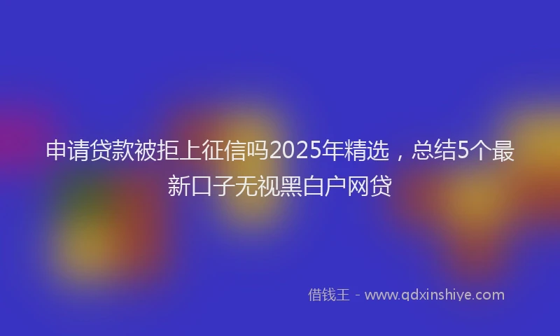 申请贷款被拒上征信吗2025年精选，总结5个最新口子无视黑白户网贷