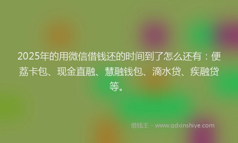 2025年的用微信借钱还的时间到了怎么还有：便荔卡包、现金直融、慧融钱包、滴水贷、疾融贷等。