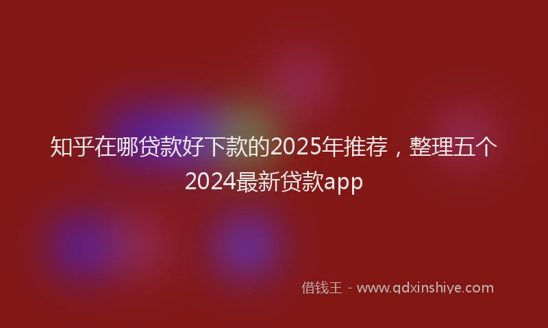 知乎在哪贷款好下款的2025年推荐，整理五个2024最新贷款app
