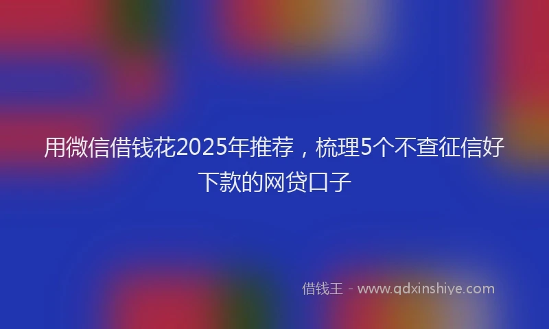 用微信借钱花2025年推荐，梳理5个不查征信好下款的网贷口子