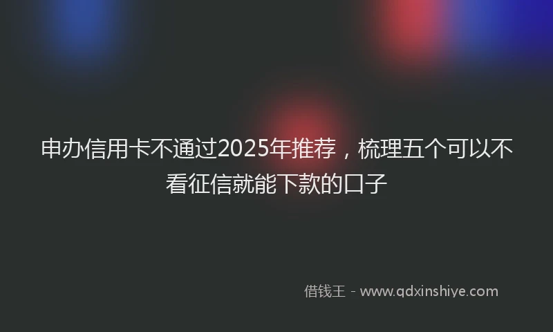 申办信用卡不通过2025年推荐，梳理五个可以不看征信就能下款的口子