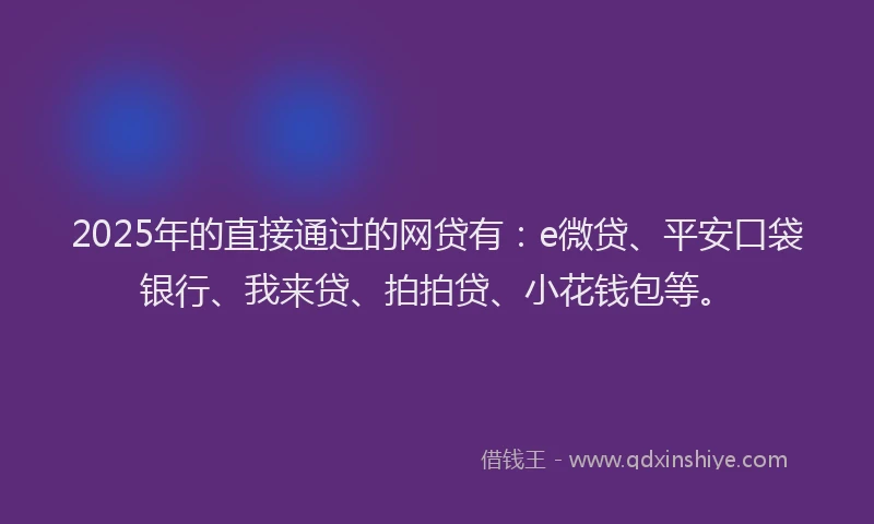 2025年的直接通过的网贷有：e微贷、平安口袋银行、我来贷、拍拍贷、小花钱包等。
