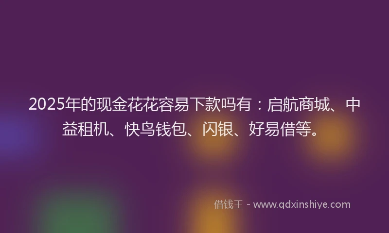 2025年的现金花花容易下款吗有：启航商城、中益租机、快鸟钱包、闪银、好易借等。