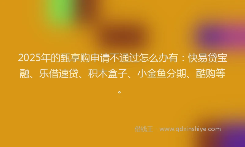 2025年的甄享购申请不通过怎么办有：快易贷宝融、乐借速贷、积木盒子、小金鱼分期、酷购等。
