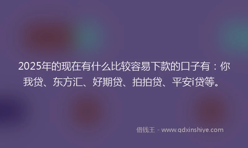2025年的现在有什么比较容易下款的口子有：你我贷、东方汇、好期贷、拍拍贷、平安i贷等。