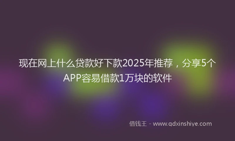 现在网上什么贷款好下款2025年推荐，分享5个APP容易借款1万块的软件