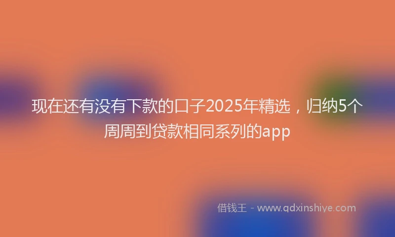 现在还有没有下款的口子2025年精选，归纳5个周周到贷款相同系列的app