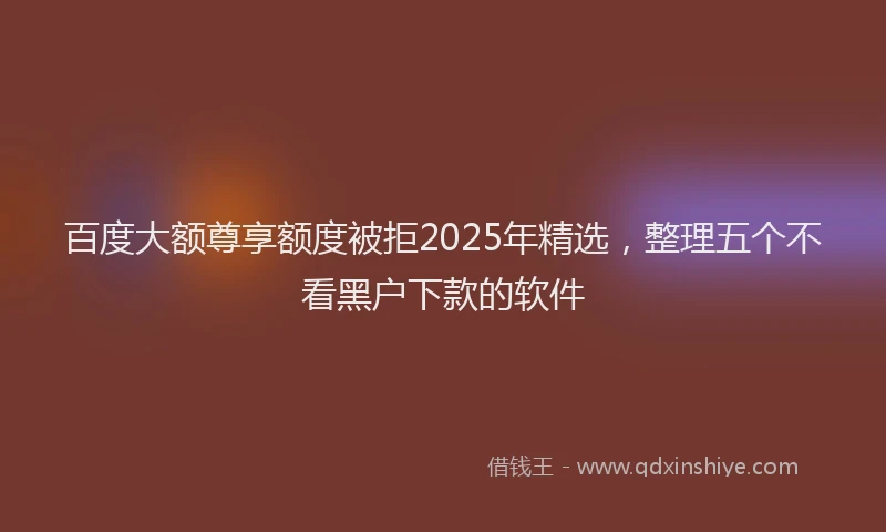 百度大额尊享额度被拒2025年精选，整理五个不看黑户下款的软件