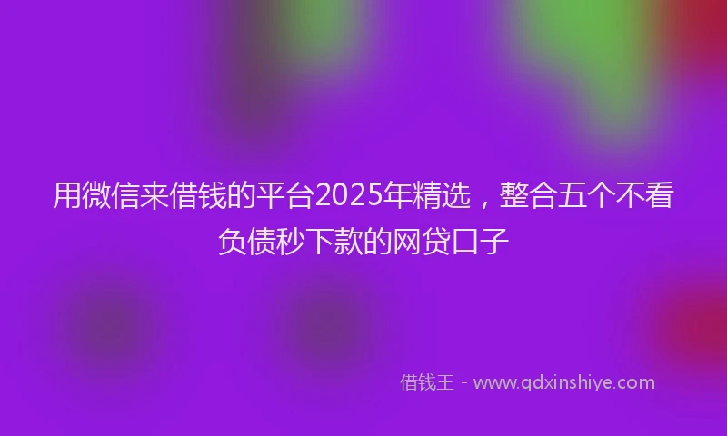 用微信来借钱的平台2025年精选，整合五个不看负债秒下款的网贷口子