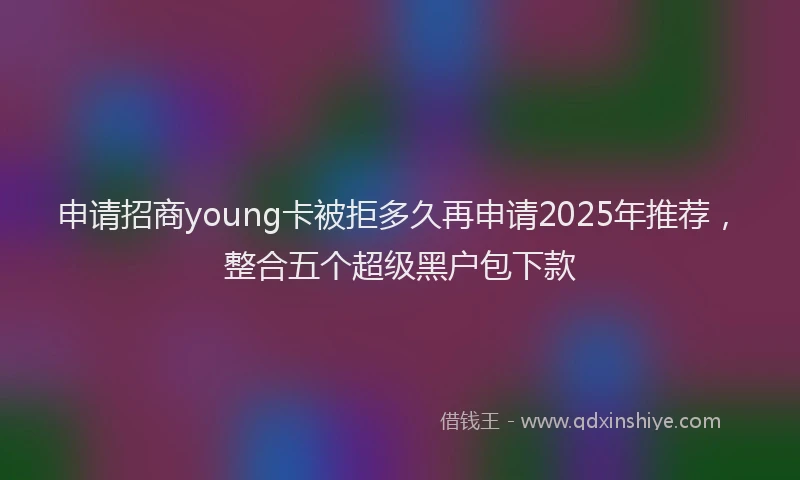 申请招商young卡被拒多久再申请2025年推荐，整合五个超级黑户包下款