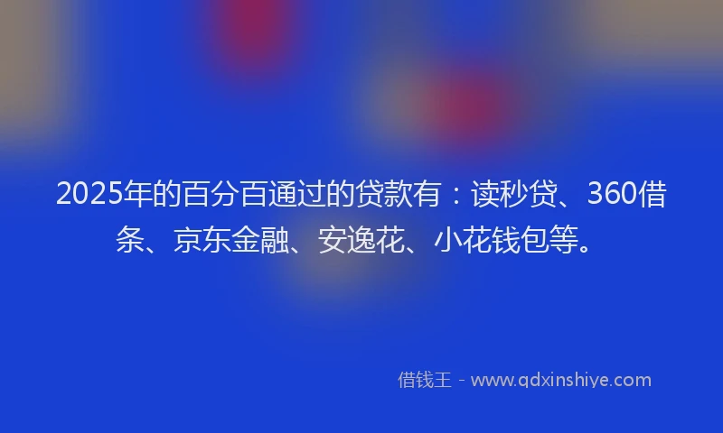 2025年的百分百通过的贷款有：读秒贷、360借条、京东金融、安逸花、小花钱包等。