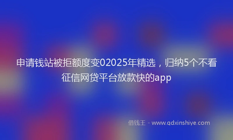 申请钱站被拒额度变02025年精选，归纳5个不看征信网贷平台放款快的app