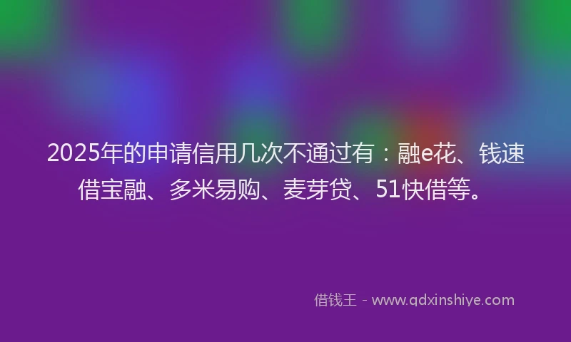 2025年的申请信用几次不通过有：融e花、钱速借宝融、多米易购、麦芽贷、51快借等。