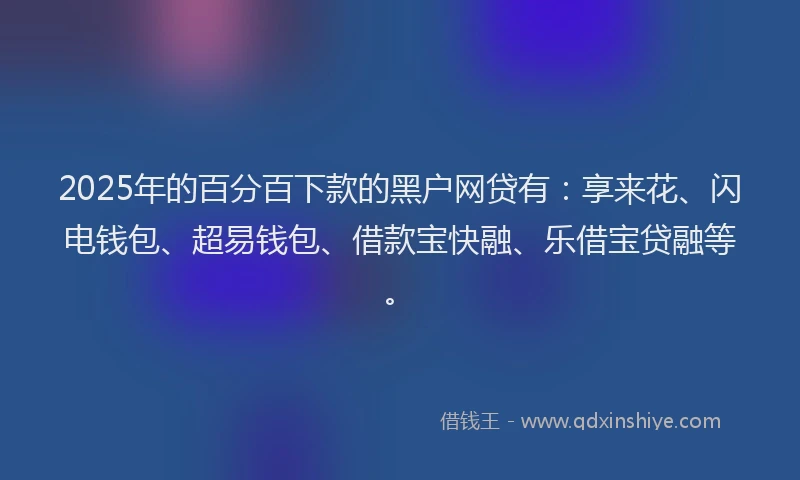 2025年的百分百下款的黑户网贷有：享来花、闪电钱包、超易钱包、借款宝快融、乐借宝贷融等。