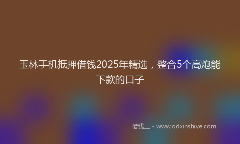 玉林手机抵押借钱2025年精选，整合5个高炮能下款的口子
