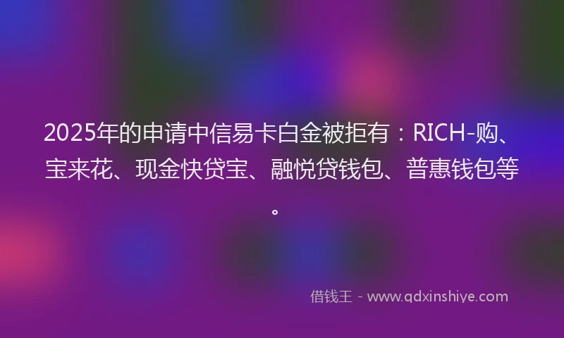 2025年的申请中信易卡白金被拒有：RICH-购、宝来花、现金快贷宝、融悦贷钱包、普惠钱包等。