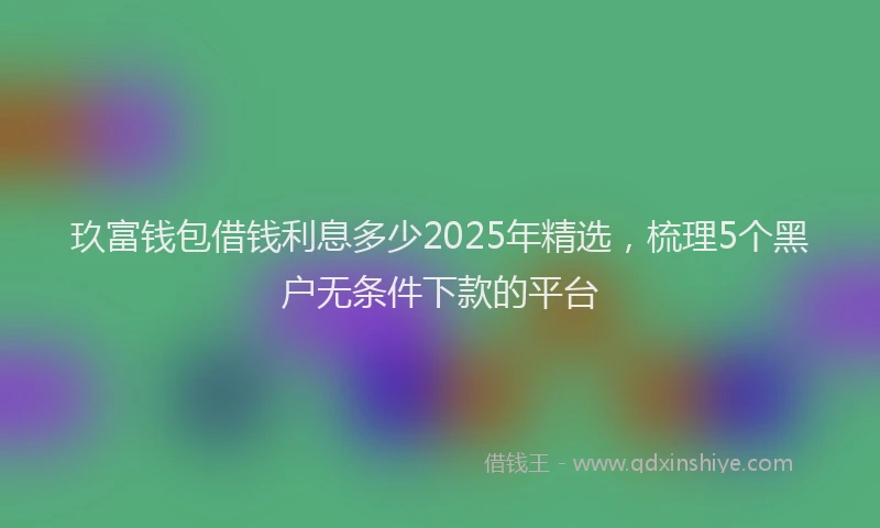 玖富钱包借钱利息多少2025年精选，梳理5个黑户无条件下款的平台