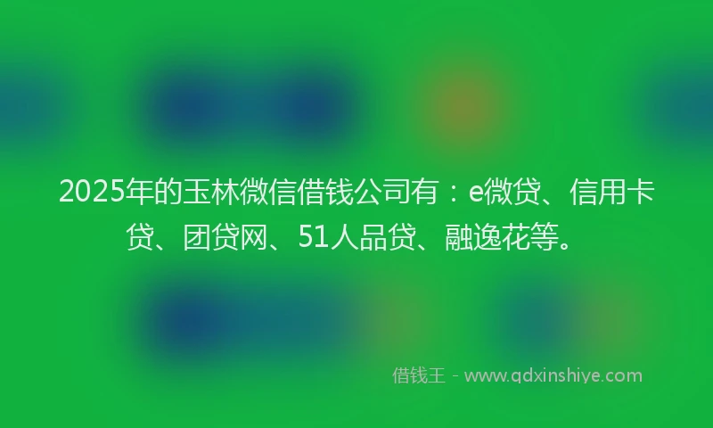 2025年的玉林微信借钱公司有：e微贷、信用卡贷、团贷网、51人品贷、融逸花等。