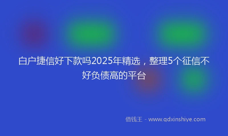 白户捷信好下款吗2025年精选，整理5个征信不好负债高的平台