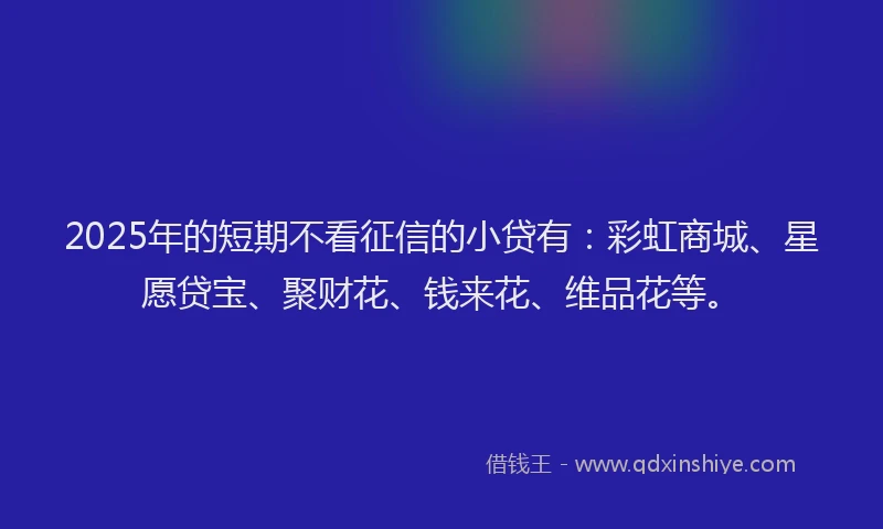 2025年的短期不看征信的小贷有：彩虹商城、星愿贷宝、聚财花、钱来花、维品花等。