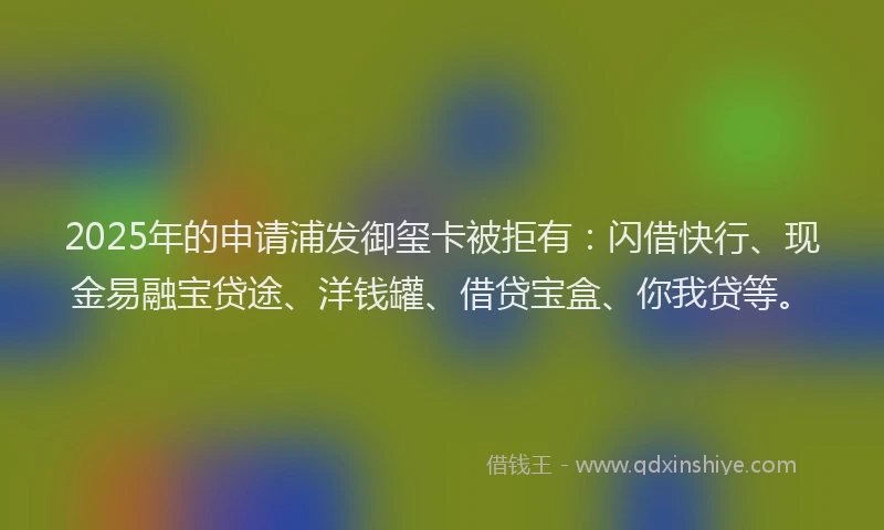 2025年的申请浦发御玺卡被拒有：闪借快行、现金易融宝贷途、洋钱罐、借贷宝盒、你我贷等。
