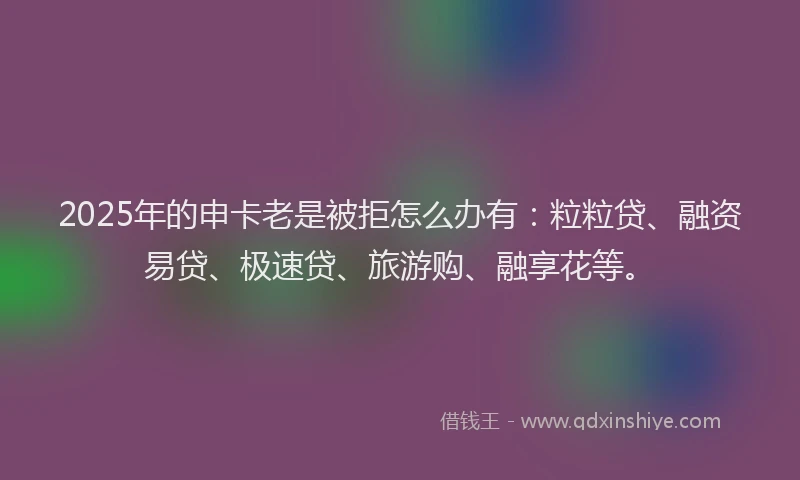 2025年的申卡老是被拒怎么办有：粒粒贷、融资易贷、极速贷、旅游购、融享花等。