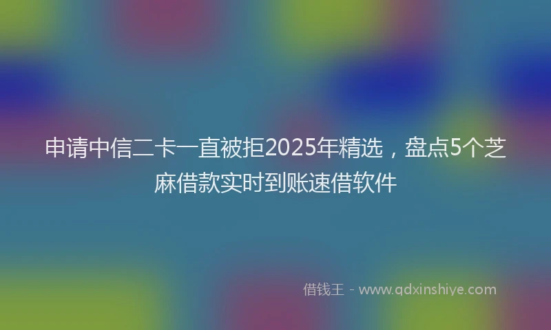申请中信二卡一直被拒2025年精选，盘点5个芝麻借款实时到账速借软件