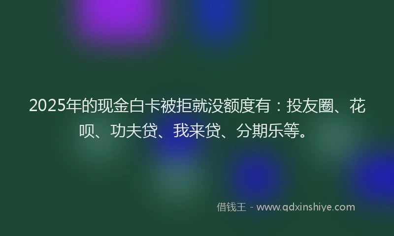 2025年的现金白卡被拒就没额度有：投友圈、花呗、功夫贷、我来贷、分期乐等。