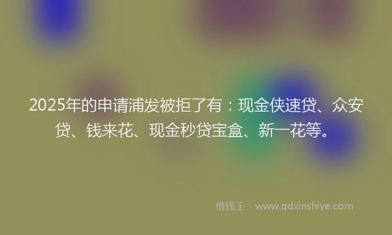 2025年的申请浦发被拒了有：现金侠速贷、众安贷、钱来花、现金秒贷宝盒、新一花等。