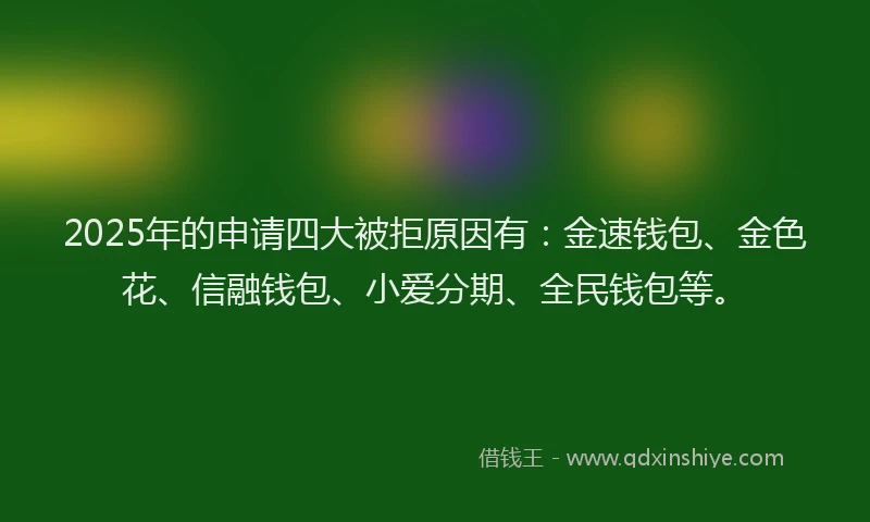 2025年的申请四大被拒原因有：金速钱包、金色花、信融钱包、小爱分期、全民钱包等。