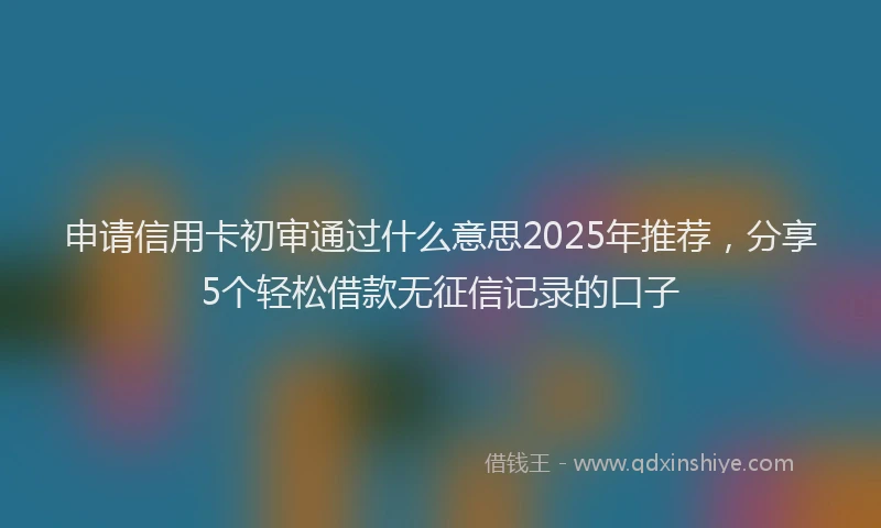 申请信用卡初审通过什么意思2025年推荐，分享5个轻松借款无征信记录的口子