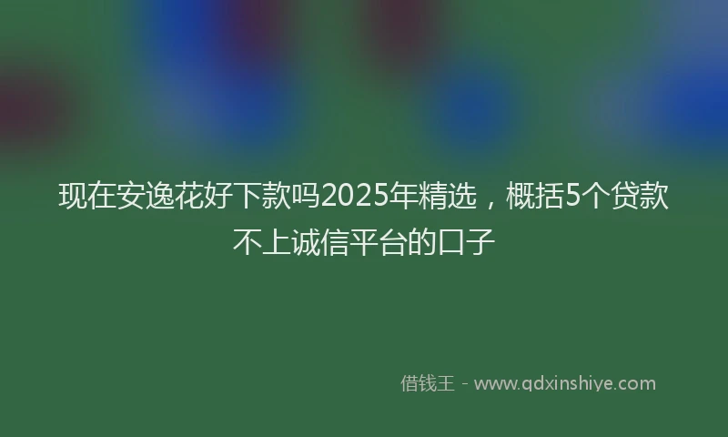 现在安逸花好下款吗2025年精选，概括5个贷款不上诚信平台的口子