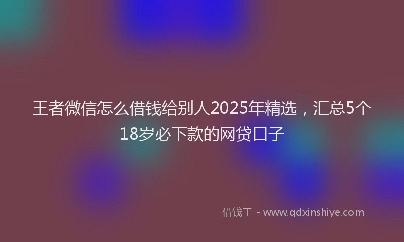 王者微信怎么借钱给别人2025年精选，汇总5个18岁必下款的网贷口子