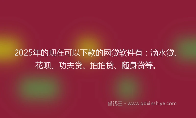 2025年的现在可以下款的网贷软件有：滴水贷、花呗、功夫贷、拍拍贷、随身贷等。