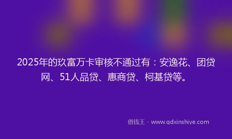 2025年的玖富万卡审核不通过有：安逸花、团贷网、51人品贷、惠商贷、柯基贷等。