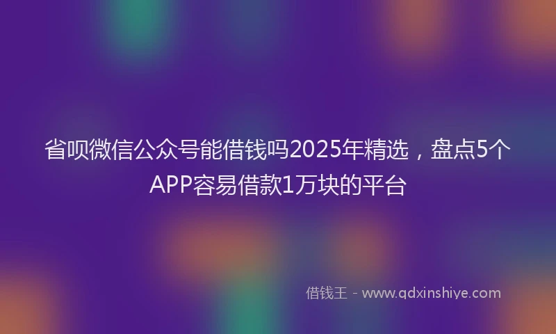 省呗微信公众号能借钱吗2025年精选，盘点5个APP容易借款1万块的平台