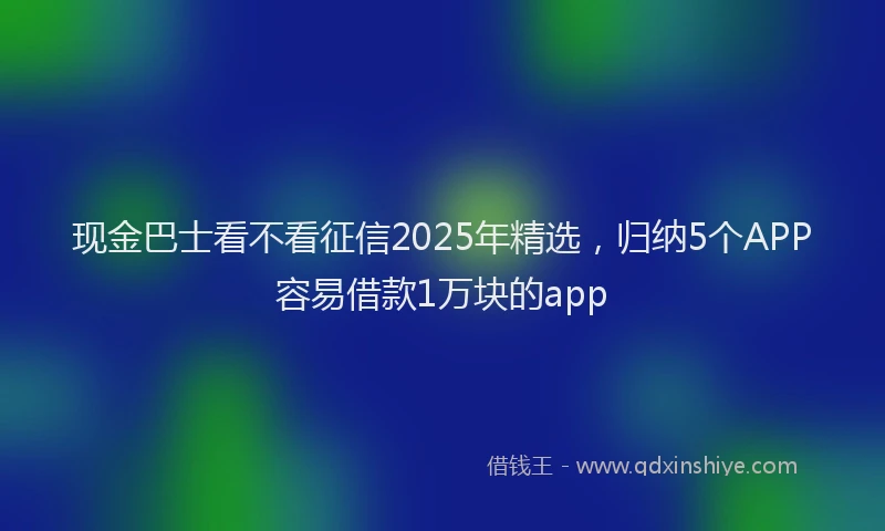 现金巴士看不看征信2025年精选，归纳5个APP容易借款1万块的app