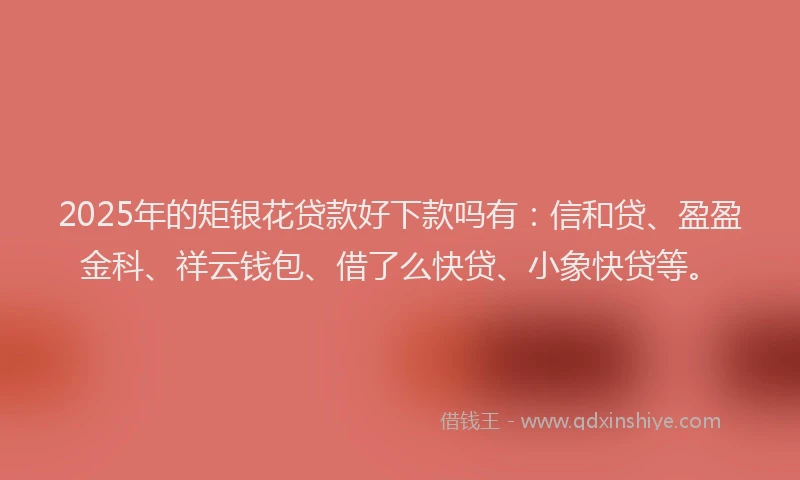2025年的矩银花贷款好下款吗有：信和贷、盈盈金科、祥云钱包、借了么快贷、小象快贷等。