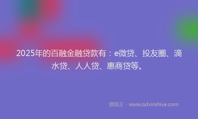 2025年的百融金融贷款有：e微贷、投友圈、滴水贷、人人贷、惠商贷等。