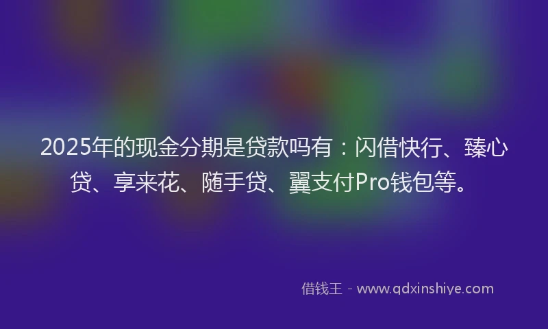 2025年的现金分期是贷款吗有：闪借快行、臻心贷、享来花、随手贷、翼支付Pro钱包等。