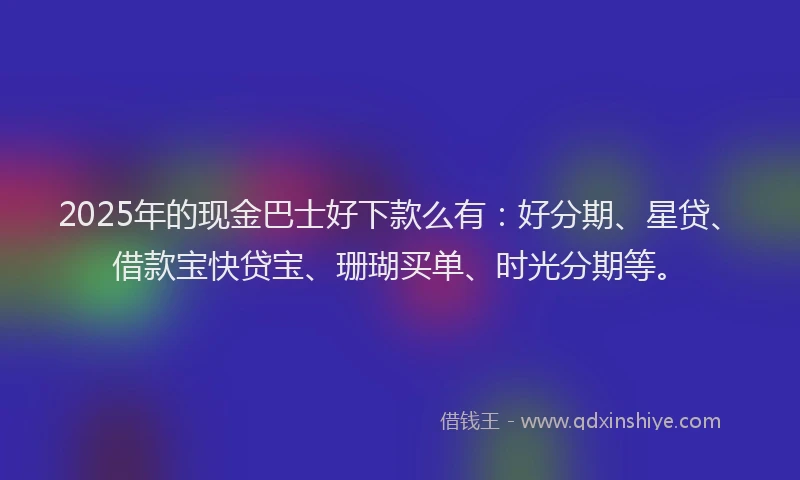 2025年的现金巴士好下款么有：好分期、星贷、借款宝快贷宝、珊瑚买单、时光分期等。